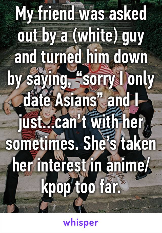 My friend was asked out by a (white) guy and turned him down by saying, “sorry I only date Asians” and I just...can’t with her sometimes. She’s taken her interest in anime/kpop too far.