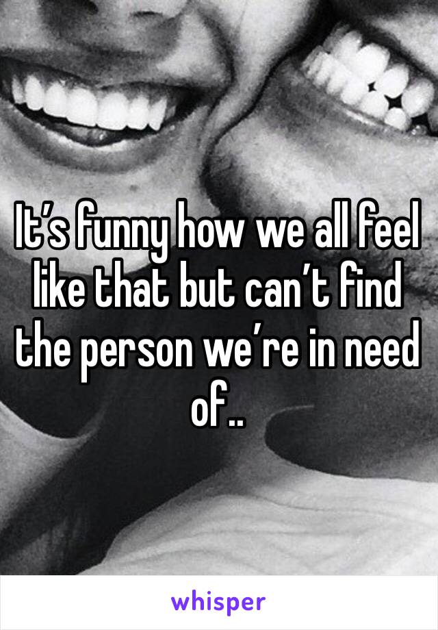 It’s funny how we all feel like that but can’t find the person we’re in need of..