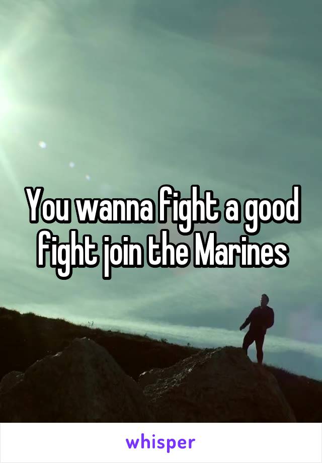 You wanna fight a good fight join the Marines