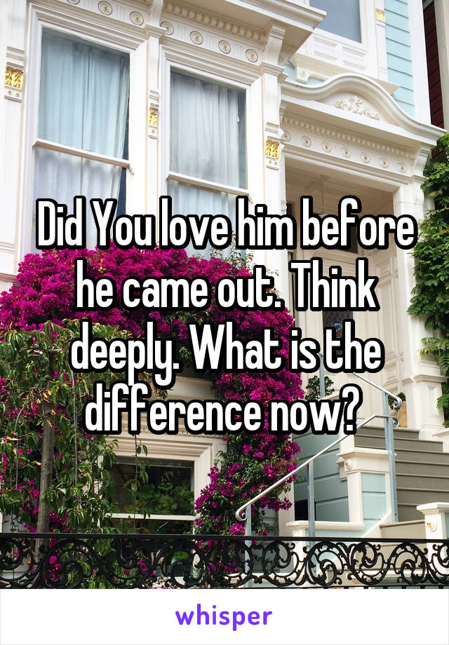 Did You love him before he came out. Think deeply. What is the difference now? 