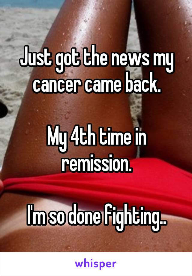 Just got the news my cancer came back.

My 4th time in remission.

I'm so done fighting..