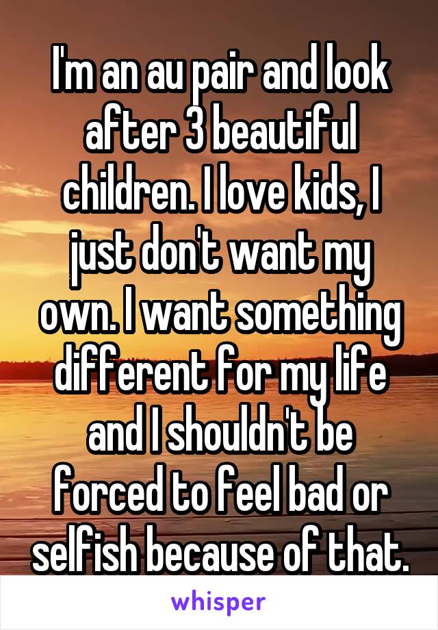 I'm an au pair and look after 3 beautiful children. I love kids, I just don't want my own. I want something different for my life and I shouldn't be forced to feel bad or selfish because of that.