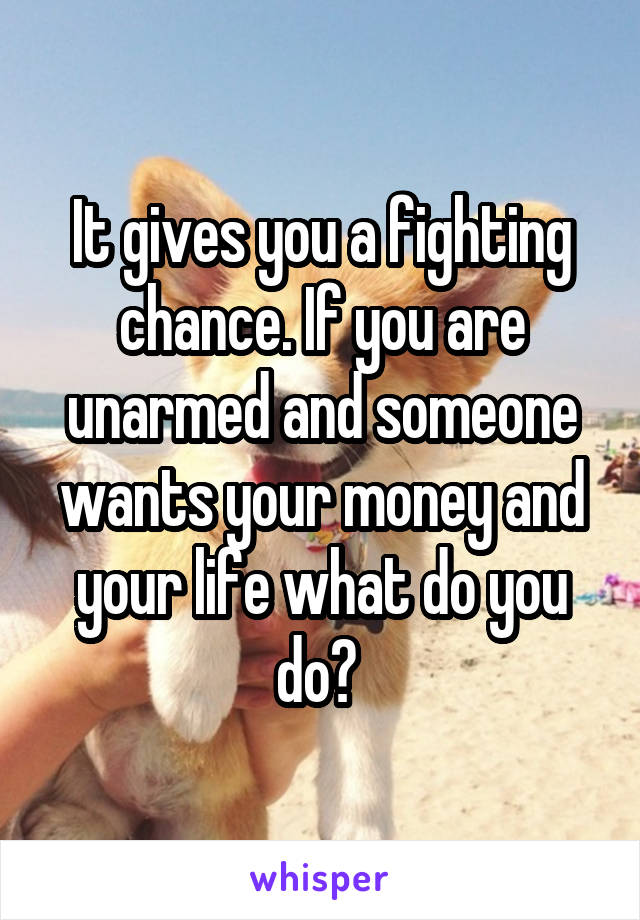 It gives you a fighting chance. If you are unarmed and someone wants your money and your life what do you do? 