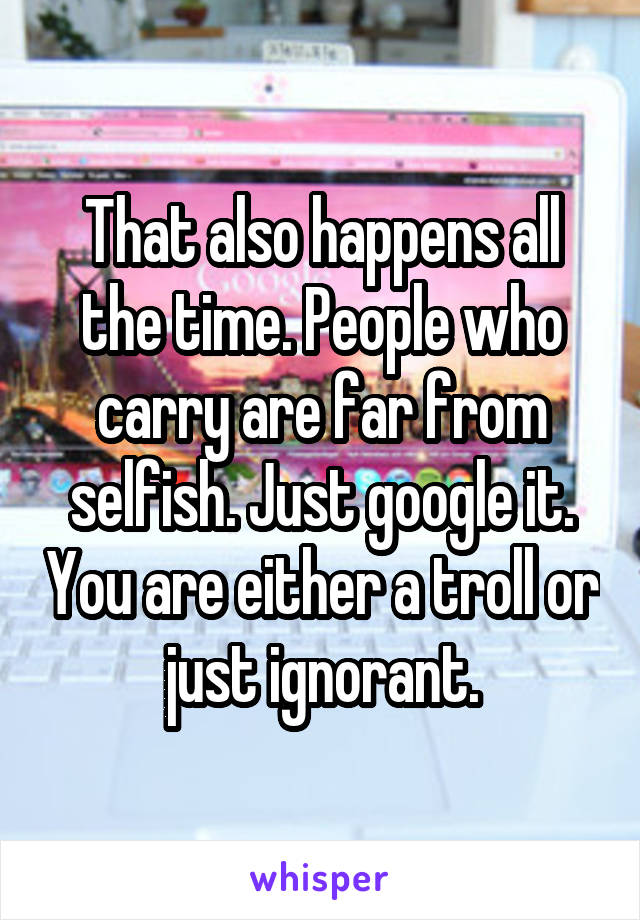 That also happens all the time. People who carry are far from selfish. Just google it. You are either a troll or just ignorant.