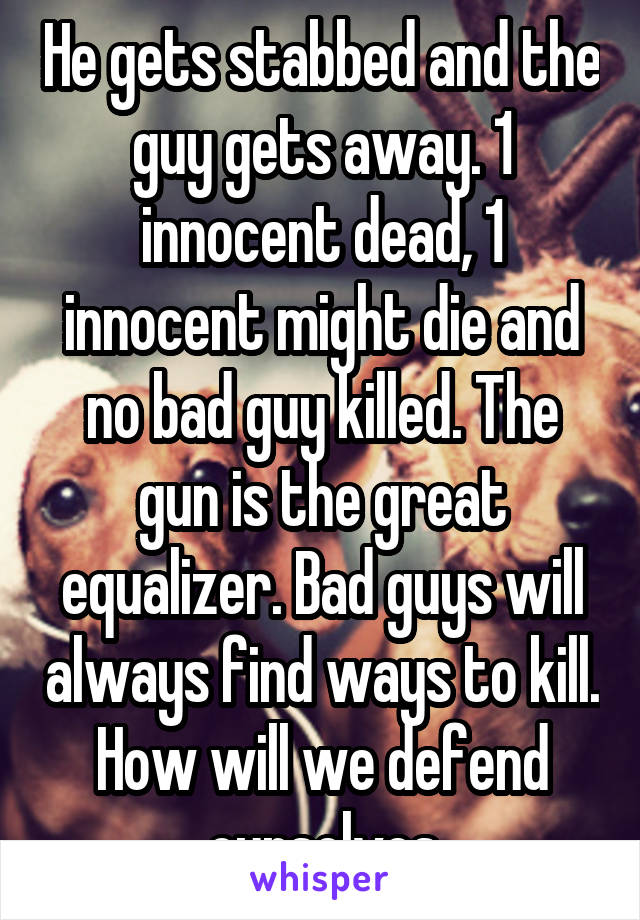 He gets stabbed and the guy gets away. 1 innocent dead, 1 innocent might die and no bad guy killed. The gun is the great equalizer. Bad guys will always find ways to kill. How will we defend ourselves