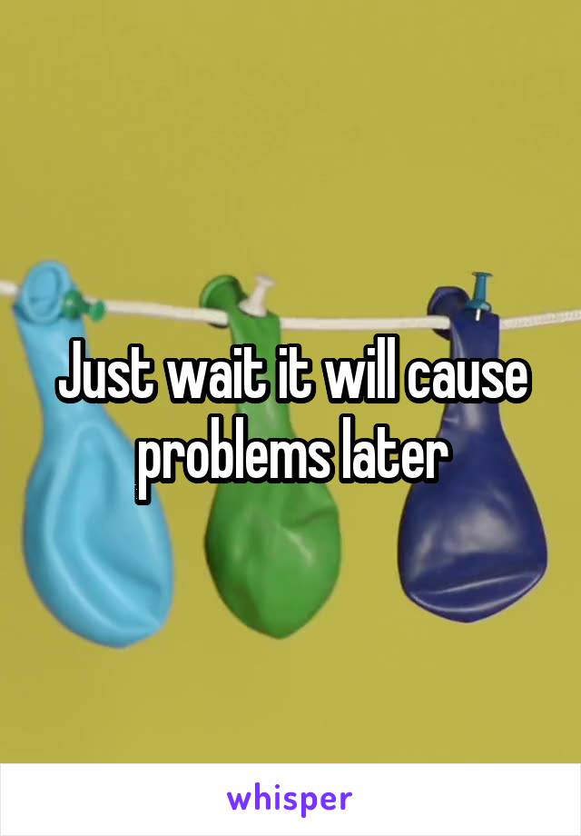 Just wait it will cause problems later