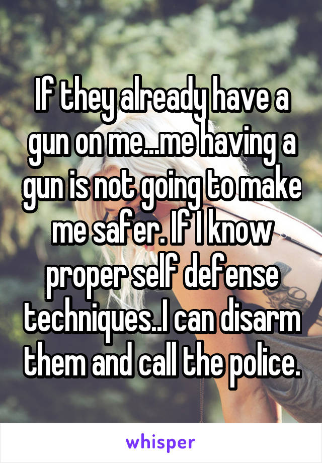 If they already have a gun on me...me having a gun is not going to make me safer. If I know proper self defense techniques..I can disarm them and call the police.