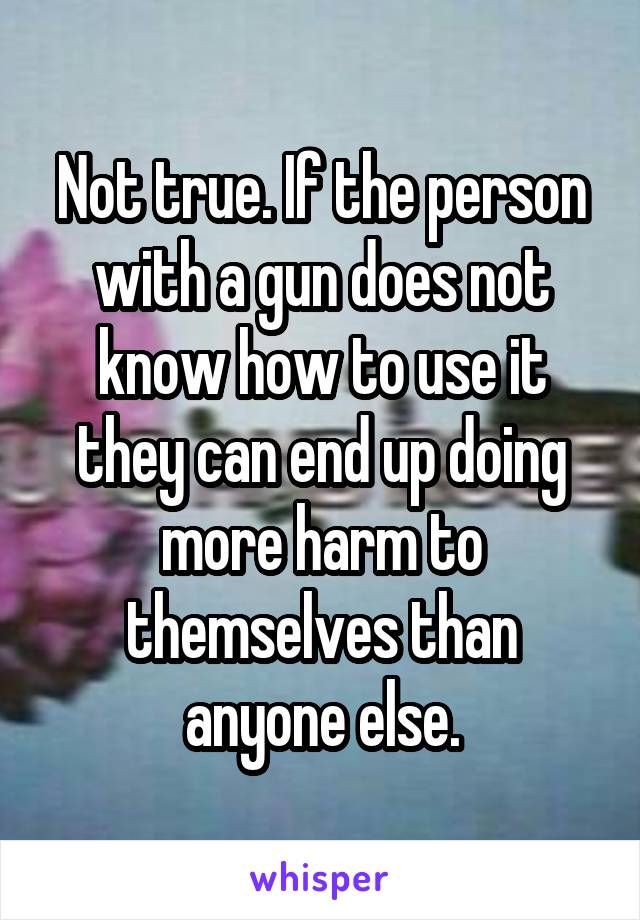 Not true. If the person with a gun does not know how to use it they can end up doing more harm to themselves than anyone else.