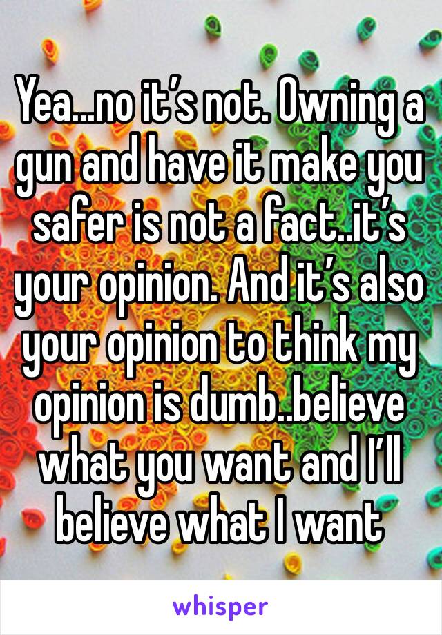 Yea...no it’s not. Owning a gun and have it make you safer is not a fact..it’s your opinion. And it’s also your opinion to think my opinion is dumb..believe what you want and I’ll believe what I want