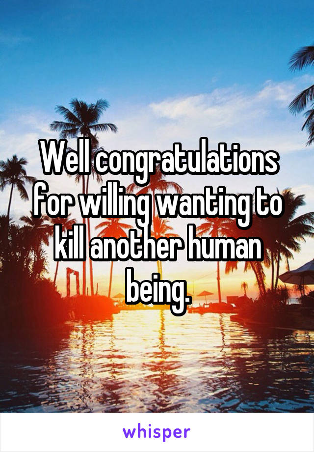 Well congratulations for willing wanting to kill another human being.