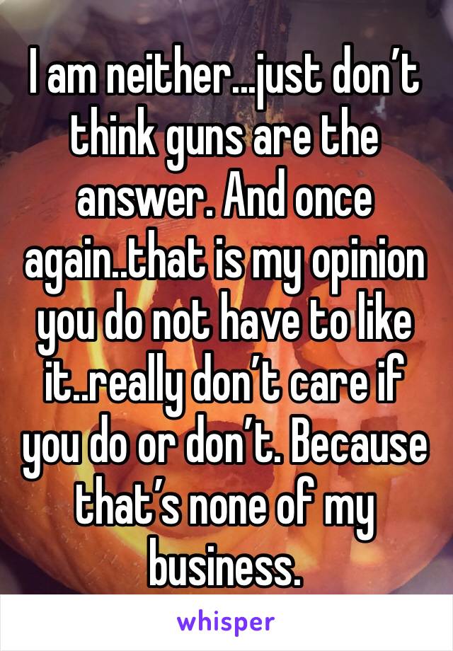 I am neither...just don’t think guns are the answer. And once again..that is my opinion you do not have to like it..really don’t care if you do or don’t. Because that’s none of my business.