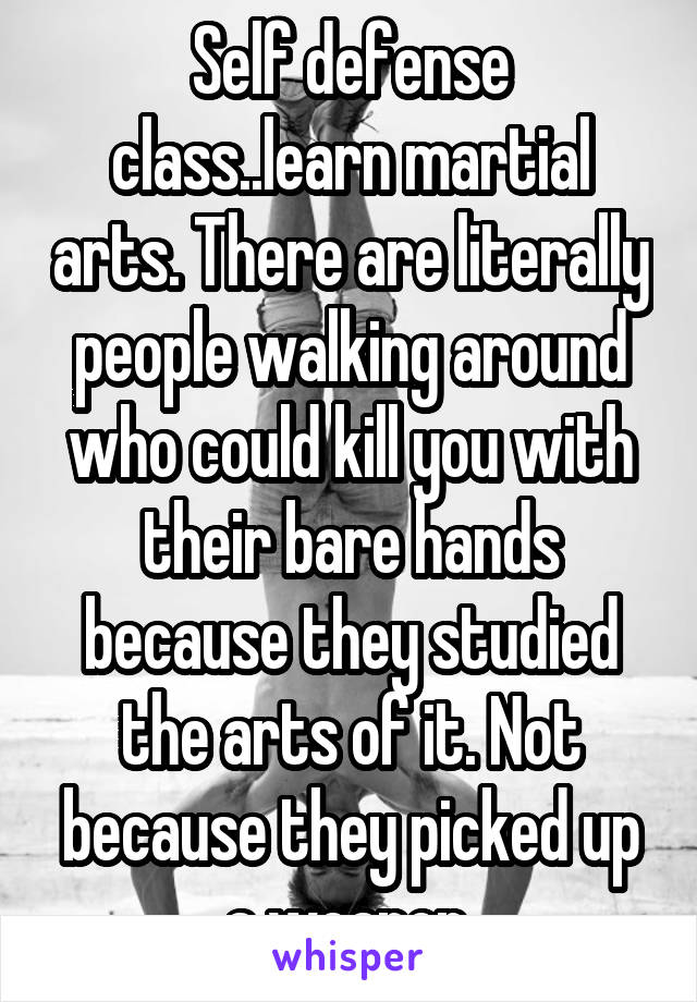 Self defense class..learn martial arts. There are literally people walking around who could kill you with their bare hands because they studied the arts of it. Not because they picked up a weapon.