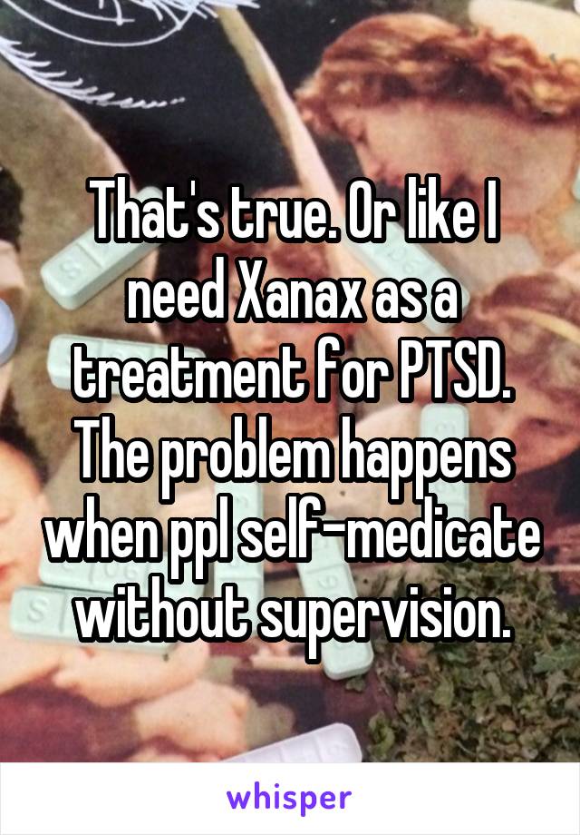 That's true. Or like I need Xanax as a treatment for PTSD. The problem happens when ppl self-medicate without supervision.