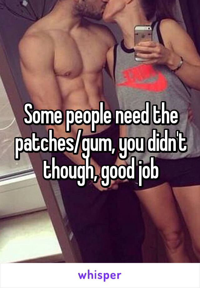 Some people need the patches/gum, you didn't though, good job