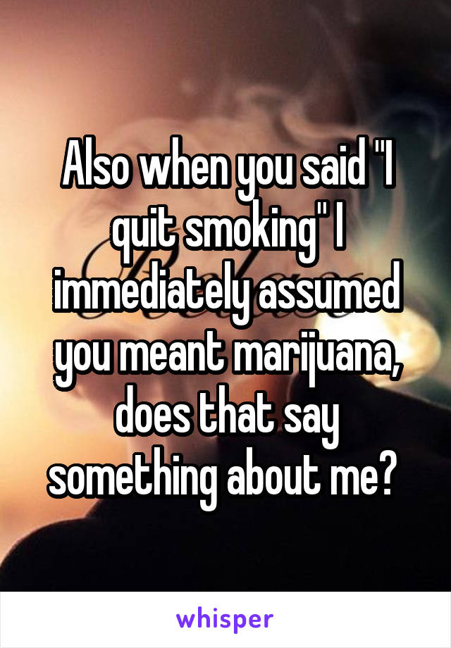 Also when you said "I quit smoking" I immediately assumed you meant marijuana, does that say something about me? 