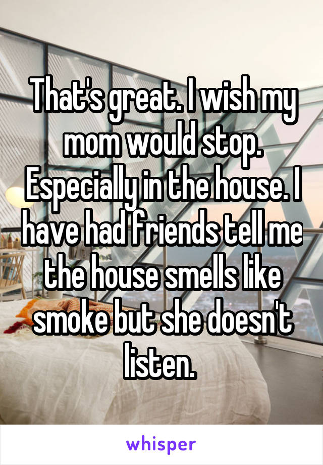 That's great. I wish my mom would stop. Especially in the house. I have had friends tell me the house smells like smoke but she doesn't listen. 