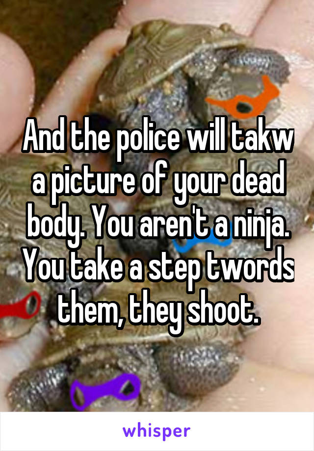 And the police will takw a picture of your dead body. You aren't a ninja. You take a step twords them, they shoot.