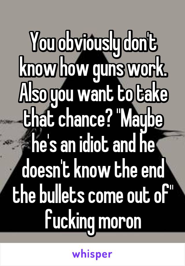 You obviously don't know how guns work. Also you want to take that chance? "Maybe he's an idiot and he doesn't know the end the bullets come out of" fucking moron