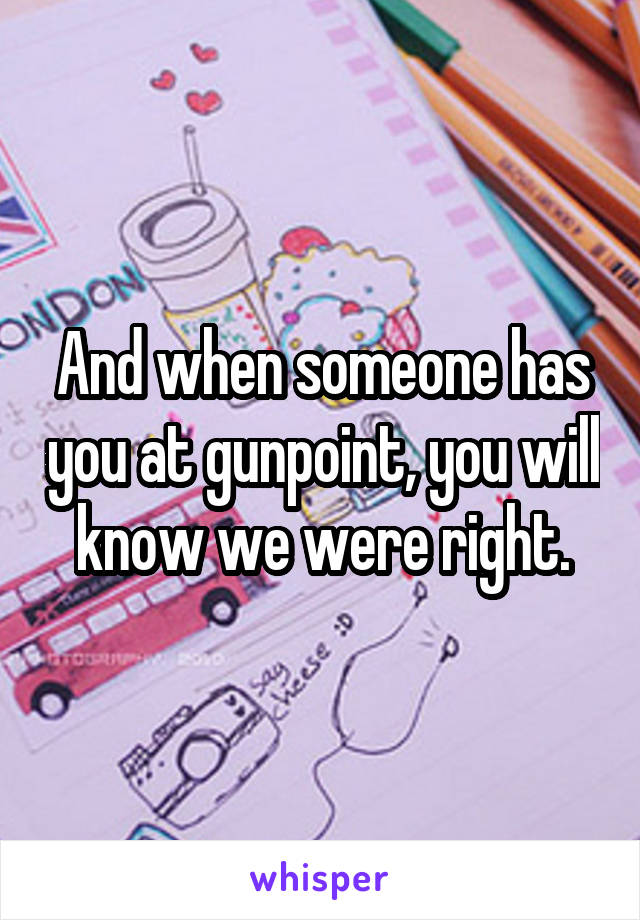 And when someone has you at gunpoint, you will know we were right.