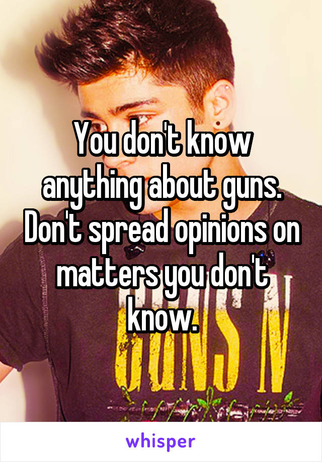 You don't know anything about guns. Don't spread opinions on matters you don't know.