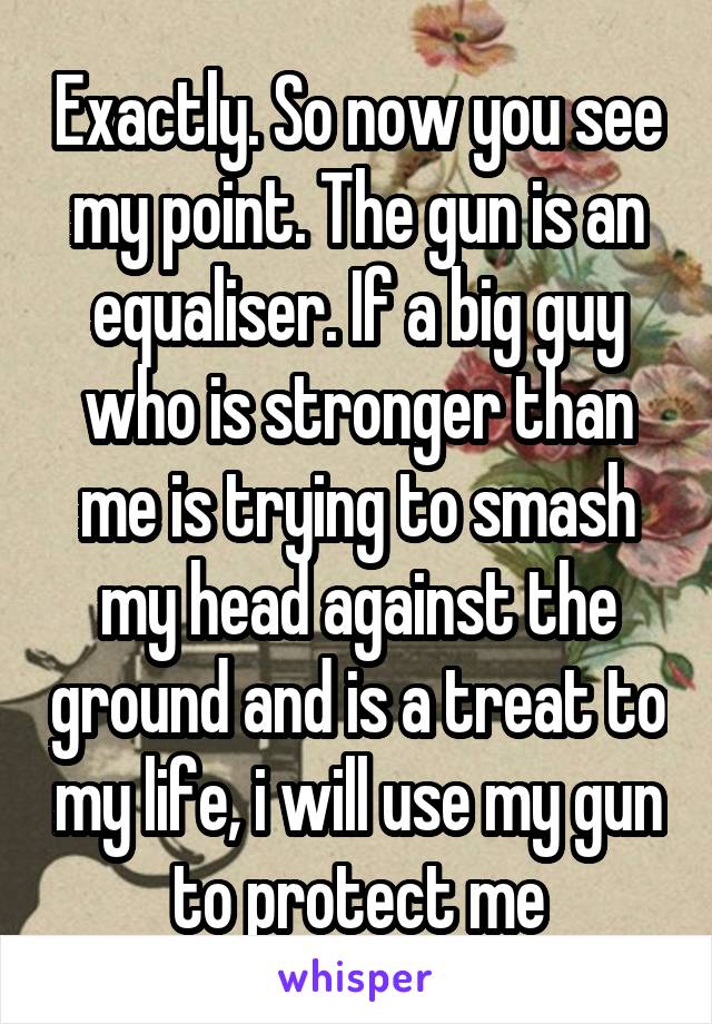 Exactly. So now you see my point. The gun is an equaliser. If a big guy who is stronger than me is trying to smash my head against the ground and is a treat to my life, i will use my gun to protect me