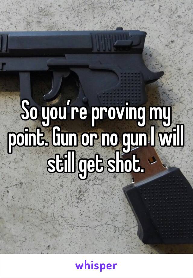 So you’re proving my point. Gun or no gun I will still get shot.