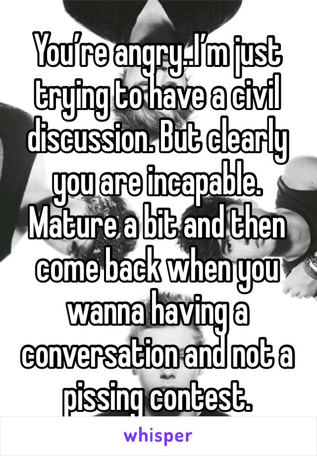 You’re angry..I’m just trying to have a civil discussion. But clearly you are incapable. Mature a bit and then come back when you wanna having a conversation and not a pissing contest.