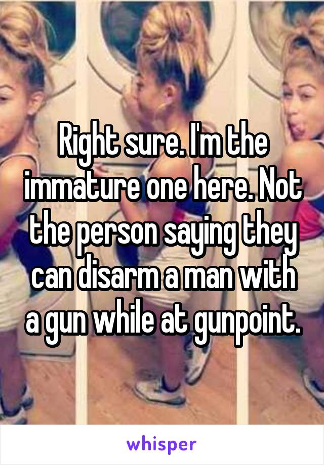 Right sure. I'm the immature one here. Not the person saying they can disarm a man with a gun while at gunpoint.