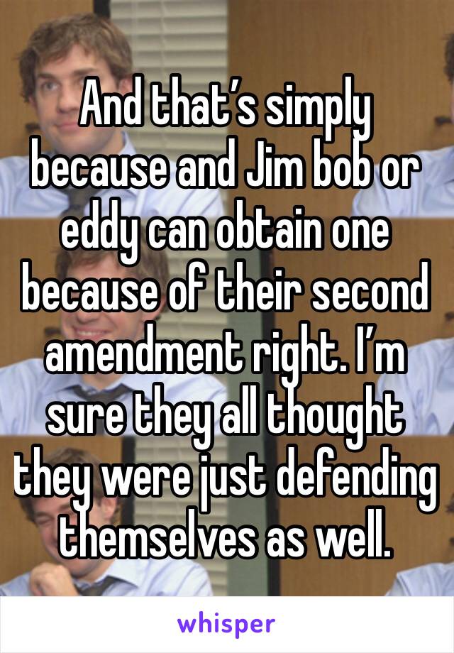 And that’s simply because and Jim bob or eddy can obtain one because of their second amendment right. I’m sure they all thought they were just defending themselves as well.