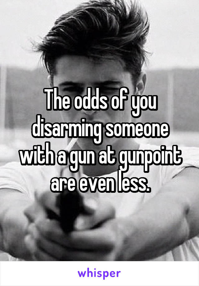 The odds of you disarming someone with a gun at gunpoint are even less.