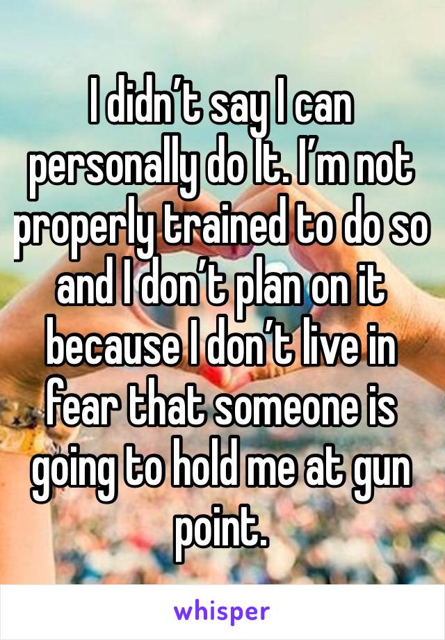 I didn’t say I can personally do It. I’m not properly trained to do so and I don’t plan on it because I don’t live in fear that someone is going to hold me at gun point.