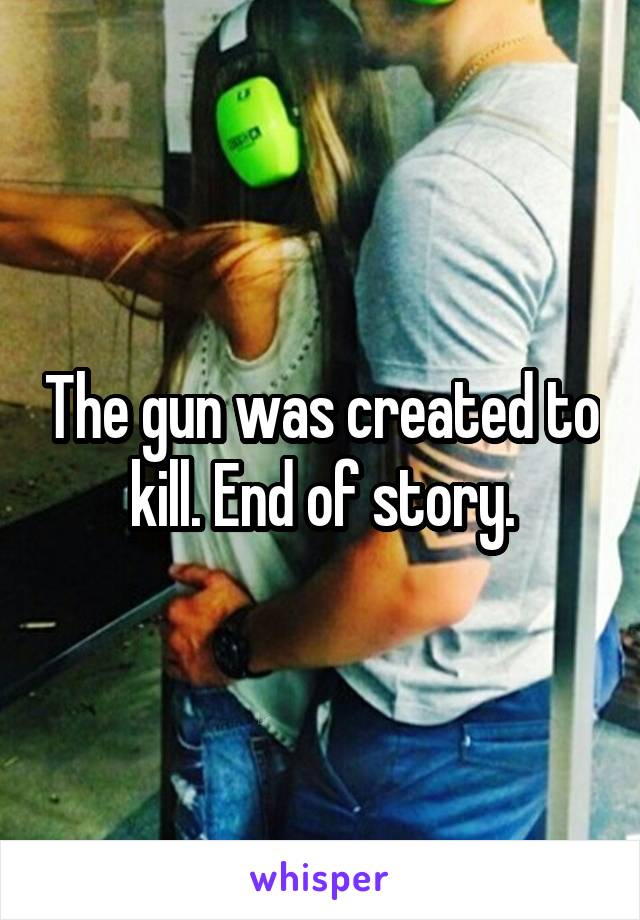 The gun was created to kill. End of story.