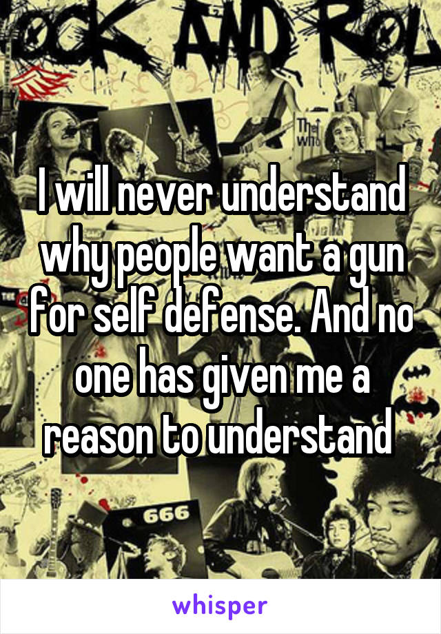 I will never understand why people want a gun for self defense. And no one has given me a reason to understand 