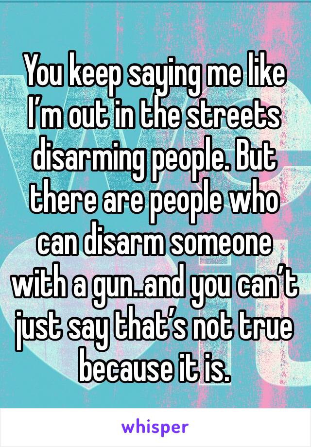 You keep saying me like I’m out in the streets disarming people. But there are people who can disarm someone with a gun..and you can’t just say that’s not true because it is.