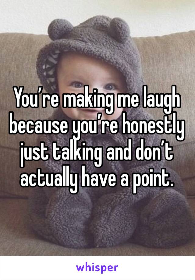 You’re making me laugh because you’re honestly just talking and don’t actually have a point.