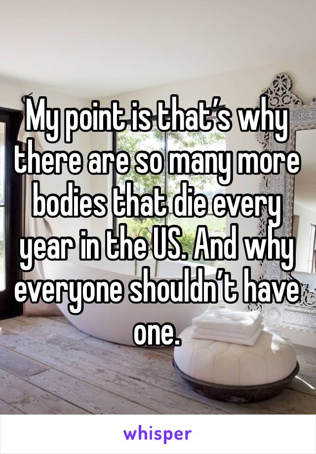 My point is that’s why there are so many more bodies that die every year in the US. And why everyone shouldn’t have one.