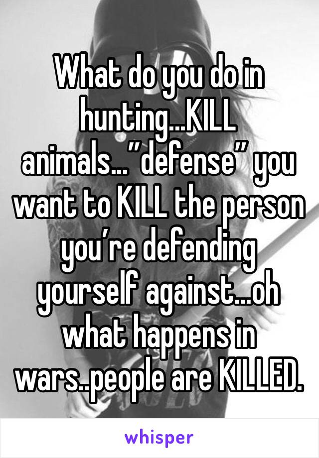 What do you do in hunting...KILL animals...”defense” you want to KILL the person you’re defending yourself against...oh what happens in wars..people are KILLED.