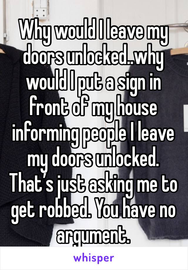 Why would I leave my doors unlocked..why would I put a sign in front of my house informing people I leave my doors unlocked. That’s just asking me to get robbed. You have no argument.