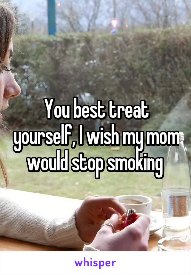 You best treat yourself, I wish my mom would stop smoking 