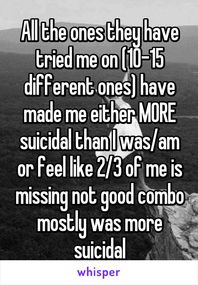 All the ones they have tried me on (10-15 different ones) have made me either MORE suicidal than I was/am or feel like 2/3 of me is missing not good combo mostly was more suicidal