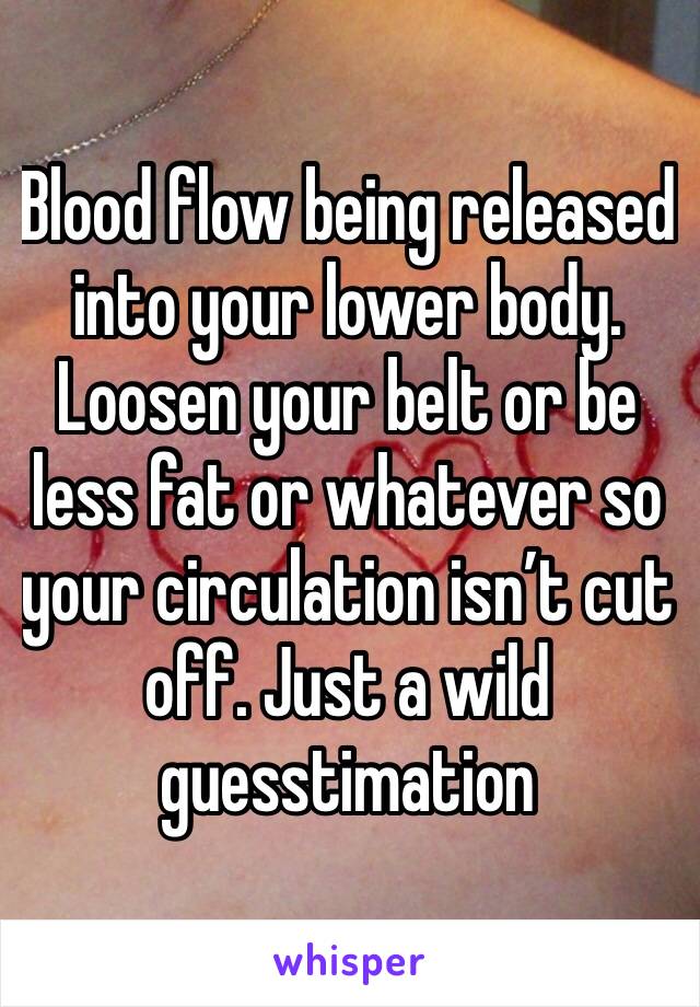 Blood flow being released into your lower body. Loosen your belt or be less fat or whatever so your circulation isn’t cut off. Just a wild guesstimation