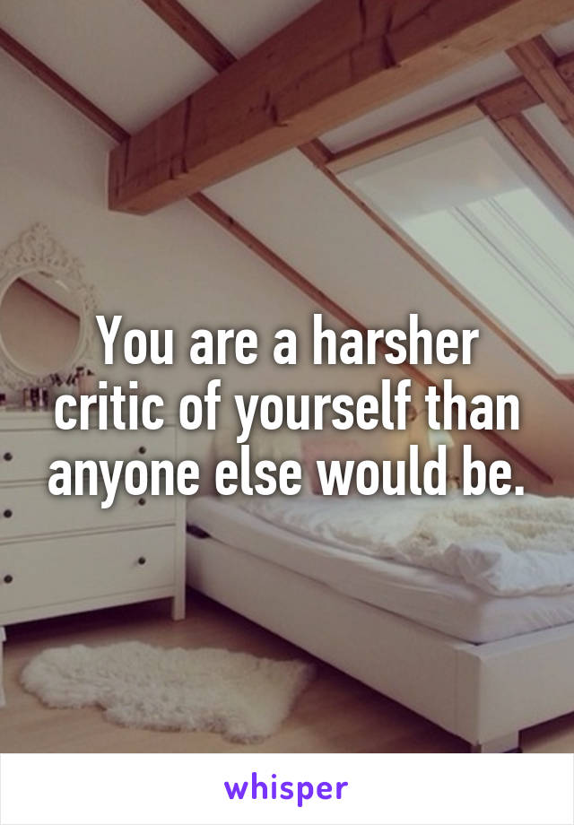 You are a harsher critic of yourself than anyone else would be.