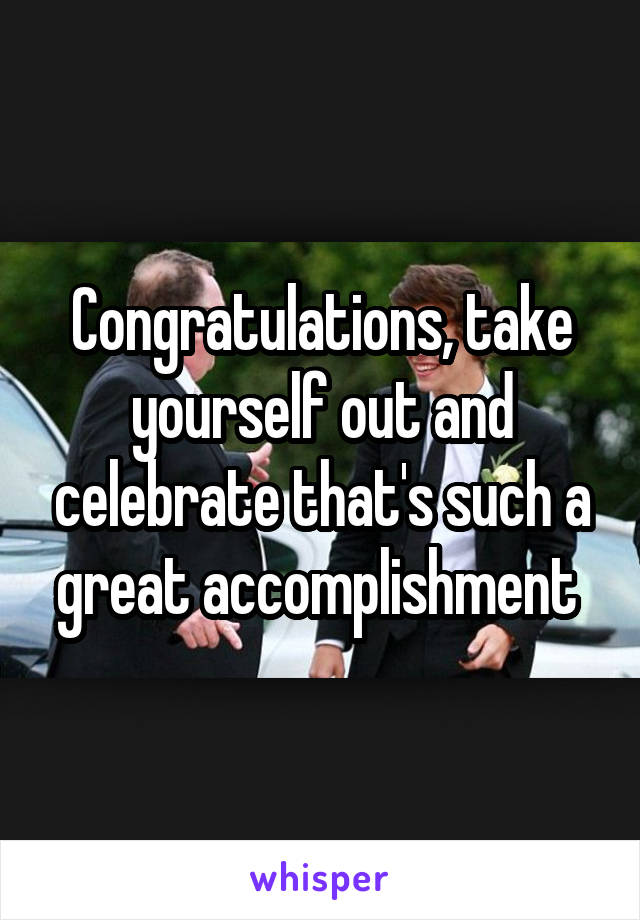 Congratulations, take yourself out and celebrate that's such a great accomplishment 