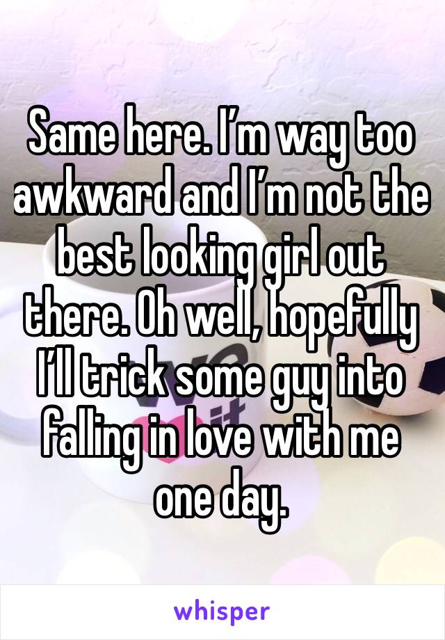 Same here. I’m way too awkward and I’m not the best looking girl out there. Oh well, hopefully I’ll trick some guy into falling in love with me one day.
