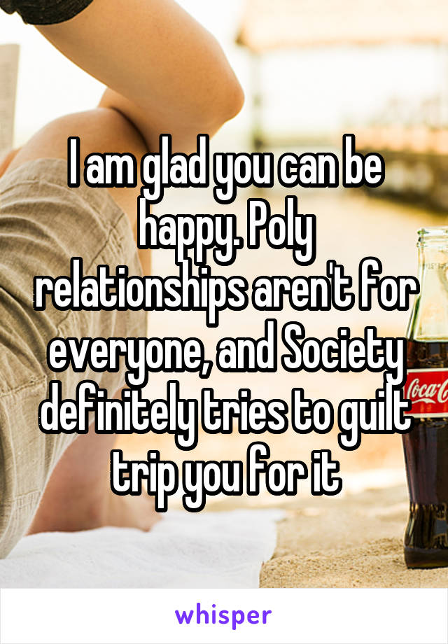 I am glad you can be happy. Poly relationships aren't for everyone, and Society definitely tries to guilt trip you for it