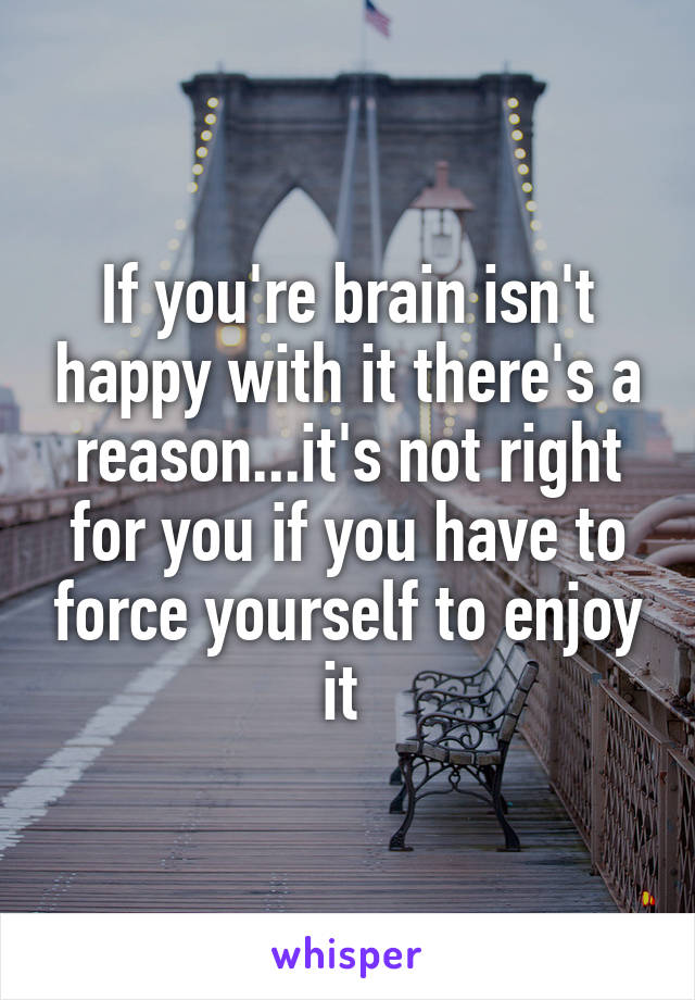 If you're brain isn't happy with it there's a reason...it's not right for you if you have to force yourself to enjoy it 