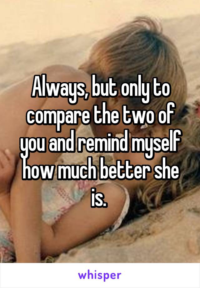 Always, but only to compare the two of you and remind myself how much better she is. 