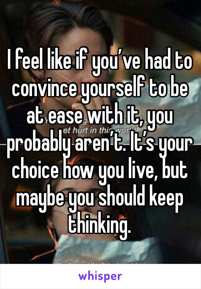 I feel like if you’ve had to convince yourself to be at ease with it, you probably aren’t. It’s your choice how you live, but maybe you should keep thinking. 