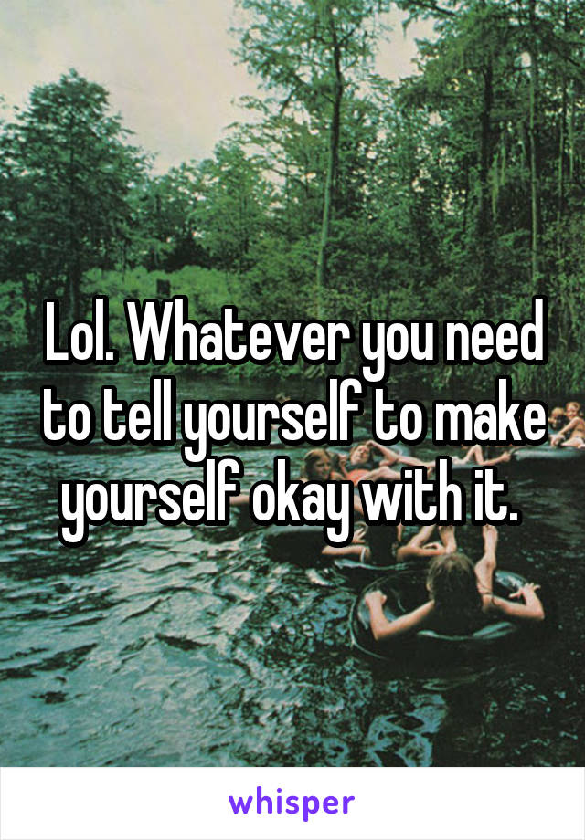 Lol. Whatever you need to tell yourself to make yourself okay with it. 