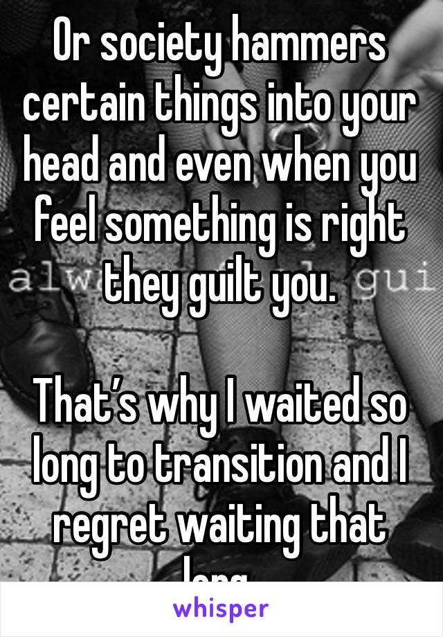 Or society hammers certain things into your head and even when you feel something is right they guilt you.

That’s why I waited so long to transition and I regret waiting that long. 